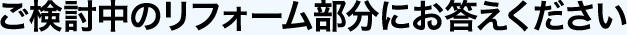 ご検討中のリフォーム部分にお答えください