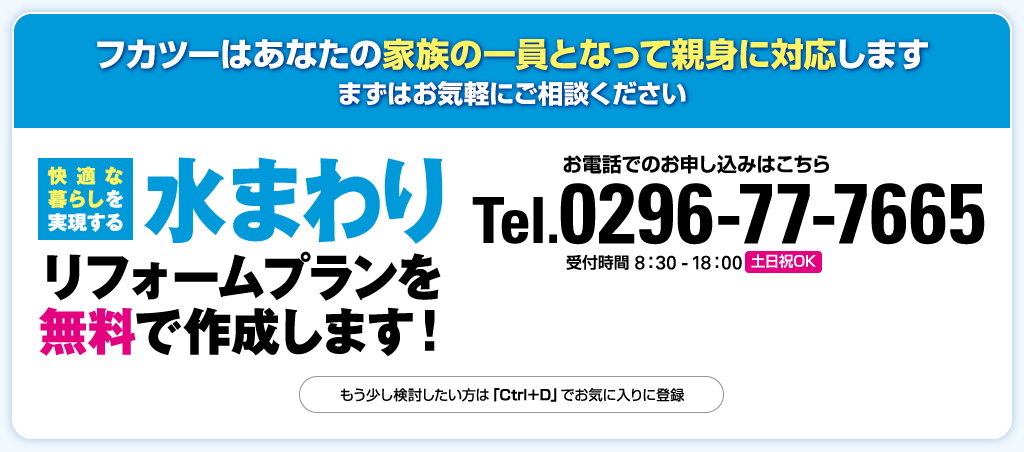 フカツーはあなたの家族の一員となって親身に対応します まずはお気軽にご相談ください 快適な 暮らしを 実現する 水まわり リフォームプランを 無料で作成します！ お電話でのお申し込みはこちら Tel.0296-77-7665 受付時間 8：30 - 18：00 土日祝OK もう少し検討したい方は「Ctrl＋D」でお気に入りに登録