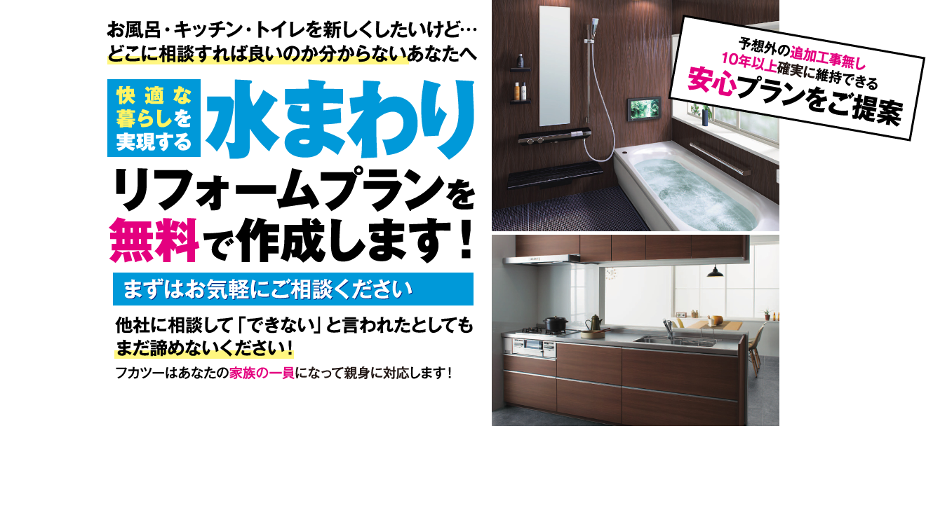お風呂・キッチン・トイレを新しくしたいけど… どこに相談すれば良いのか分からないあなたへ 快適な暮らしを実現する 水まわり リフォームプランを 無料で作成します! まずはお気軽にご相談ください 他社に相談して「できない」と言われたとしても まだ諦めないください! フカツーはあなたの家族の一員になって親身に対応します! 予想外の追加工事無し 10年以上確実に維持できる 安心プランをご提案