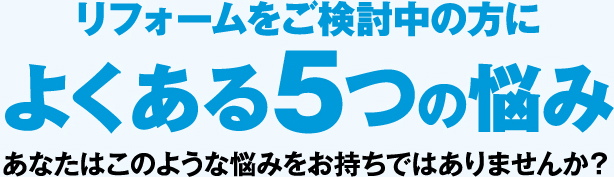 リフォームをご検討中の方に よくある5つの悩み あなたはこのような悩みをお持ちではありませんか？