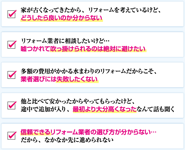 家が古くなってきたから、リフォームを考えているけど、 どうしたら良いのか分からない リフォーム業者に相談したいけど… 嘘つかれて吹っ掛けられるのは絶対に避けたい 多額の費用がかかる水まわりのリフォームだからこそ、 業者選びには失敗したくない 他と比べて安かったからやってもらったけど、 途中で追加が入り、最初より大分高くなったなんて話も聞く 信頼できるリフォーム業者の選び方が分からない… だから、なかなか先に進められない