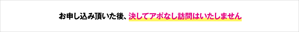 お申し込み頂いた後、決してアポなし訪問はいたしません