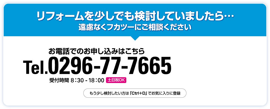 リフォームを少しでも検討していましたら… 遠慮なくフカツーにご相談ください お電話でのお申し込みはこちら Tel.0296-77-7665 受付時間 8：30 - 18：00 土日祝OK もう少し検討したい方は「Ctrl＋D」でお気に入りに登録