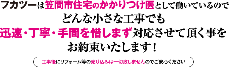 フカツーは笠間市住宅のかかりつけ医として働いているので どんな小さな工事でも迅速・丁寧・手間を惜しまず対応させて頂く事をお約束いたします！ 工事後にリフォーム等の売り込みは一切致しませんのでご安心ください