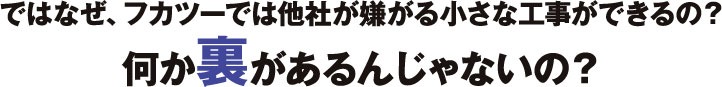 ではなぜ、フカツーでは他社が嫌がる小さな工事ができるの？ 何か裏があるんじゃないの？